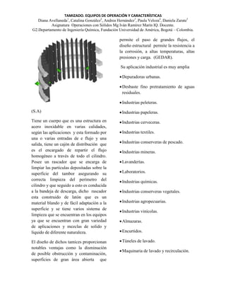 TAMIZADO. EQUIPOS DE OPERACIÓN Y CARACTERÍSTICAS
Diana Avellaneda1, Catalina González2, Andrea Hernández3, Paula Veloza4, Daniela Zarate5
Asignatura Operaciones con Sólidos Mg Iván Ramírez Marín IQ. Docente.
G2.Departamento de Ingeniería Química, Fundación Universidad de América, Bogotá – Colombia.

permite el paso de grandes flujos, el
diseño estructural permite la resistencia a
la corrosión, a altas temperaturas, altas
presiones y carga. (GEDAR).
Su aplicación industrial es muy amplia
 Depuradoras urbanas.
 Desbaste fino pretratamiento de aguas
residuales.
 Industrias peleteras.
(S.A)

 Industrias papeleras.

Tiene un cuerpo que es una estructura en
acero inoxidable en varias calidades,
según las aplicaciones y esta formado por
una o varias entradas de e flujo y una
salida, tiene un cajón de distribución que
es el encargado de repartir el flujo
homogéneo a través de todo el cilindro.
Posee un rascador que se encarga de
limpiar las partículas depositadas sobre la
superficie del tambor asegurando su
correcta limpieza del perímetro del
cilindro y que seguido a esto es conducida
a la bandeja de descarga, dicho rascador
esta construido de latón que es un
material blando y de fácil adaptación a la
superficie y se tiene varios sistema de
limpieza que se encuentran en los equipos
ya que se encuentran con gran variedad
de aplicaciones y mezclas de solido y
liquido de diferente naturaleza.

 Industrias cerveceras.

El diseño de dichos tamices proporcionan
notables ventajas como la disminución
de posible obstrucción y contaminación,
superficies de gran área abierta que

 Industrias textiles.
 Industrias conserveras de pescado.
 Industrias mineras.
 Lavanderías.
 Laboratorios.
 Industrias químicas.
 Industrias conserveras vegetales.
 Industrias agropecuarias.
 Industrias vinícolas.
 Almazaras.
 Encurtidos.
 Túneles de lavado.
 Maquinaria de lavado y recirculación.

 