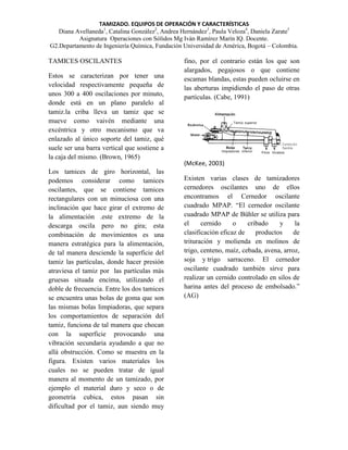 TAMIZADO. EQUIPOS DE OPERACIÓN Y CARACTERÍSTICAS
Diana Avellaneda1, Catalina González2, Andrea Hernández3, Paula Veloza4, Daniela Zarate5
Asignatura Operaciones con Sólidos Mg Iván Ramírez Marín IQ. Docente.
G2.Departamento de Ingeniería Química, Fundación Universidad de América, Bogotá – Colombia.

TAMICES OSCILANTES
Estos se caracterizan por tener una
velocidad respectivamente pequeña de
unos 300 a 400 oscilaciones por minuto,
donde está en un plano paralelo al
tamiz.la criba lleva un tamiz que se
mueve como vaivén mediante una
excéntrica y otro mecanismo que va
enlazado al único soporte del tamiz, qué
suele ser una barra vertical que sostiene a
la caja del mismo. (Brown, 1965)
Los tamices de giro horizontal, las
podemos considerar como tamices
oscilantes, que se contiene tamices
rectangulares con un minuciosa con una
inclinación que hace girar el extremo de
la alimentación .este extremo de la
descarga oscila pero no gira; esta
combinación de movimientos es una
manera estratégica para la alimentación,
de tal manera desciende la superficie del
tamiz las partículas, donde hacer presión
atraviesa el tamiz por las partículas más
gruesas situada encima, utilizando el
doble de frecuencia. Entre los dos tamices
se encuentra unas bolas de goma que son
las mismas bolas limpiadoras, que separa
los comportamientos de separación del
tamiz, funciona de tal manera que chocan
con la superficie provocando una
vibración secundaria ayudando a que no
allá obstrucción. Como se muestra en la
figura. Existen varios materiales los
cuales no se pueden tratar de igual
manera al momento de un tamizado, por
ejemplo el material duro y seco o de
geometría cubica, estos pasan sin
dificultad por el tamiz, aun siendo muy

fino, por el contrario están los que son
alargados, pegajosos o que contiene
escamas blandas, estas pueden ocluirse en
las aberturas impidiendo el paso de otras
partículas. (Cabe, 1991)

(McKee, 2003)
Existen varias clases de tamizadores
cernedores oscilantes uno de ellos
encontramos el Cernedor oscilante
cuadrado MPAP. “El cernedor oscilante
cuadrado MPAP de Bühler se utiliza para
el
cernido
o
cribado
y
la
clasificación eficaz de
productos
de
trituración y molienda en molinos de
trigo, centeno, maíz, cebada, avena, arroz,
soja y trigo sarraceno. El cernedor
oscilante cuadrado también sirve para
realizar un cernido controlado en silos de
harina antes del proceso de embolsado.”
(AG)

 