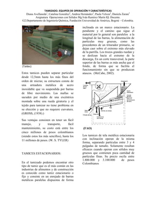 TAMIZADO. EQUIPOS DE OPERACIÓN Y CARACTERÍSTICAS
Diana Avellaneda1, Catalina González2, Andrea Hernández3, Paula Veloza4, Daniela Zarate5
Asignatura Operaciones con Sólidos Mg Iván Ramírez Marín IQ. Docente.
G2.Departamento de Ingeniería Química, Fundación Universidad de América, Bogotá – Colombia.

(Taldec)

Estos tamices pueden separar particular
desde 12,5mm hasta los más finos del
orden de micras; su estructura consta de
una armadura metálica de acero
inoxidable que va suspendida por barras
de libre movimiento. Las mallas se
sacuden por medio de una excéntrica
montada sobre una rueda giratoria y el
tejido para tamizar no tiene problema en
su elección y que no requiere curvatura.
(GROSS, (1938).)
Sus ventajas consisten en tener un fácil
manejo,
y
transporte,
fácil
mantenimiento, su costo está entre los
cinco millones de pesos colombianos
(siendo estos los más sencillos), hasta los
11 millones de pesos. (W. S. TYLER)

TAMICES ESTACIONARIOS:
En el tamizado podemos encontrar otro
tipo de tamiz que es el más común en las
industrias de alimentos y de construcción
es conocido como tamiz estacionario o
fijo y consiste en un enrejado de barras
metálicas paralelas dispuestas de forma

inclinada en un marco estacionario. La
pendiente y el camino que sigue el
material por lo general son paralelos a la
longitud de las barras, la alimentación de
partículas muy gruesas, como las
procedentes de un triturador primario, se
dejan caer sobre el extremo más elevado
de la parrilla. Los trozos grandes ruedan y
se deslizan hacia el extremo de la
descarga, En un corte transversal, la parte
superior de las barras es más ancha que el
fondo, de forma que se facilita el
funcionamiento sin que se produzcan
atascos. (McCabe, 2002).

(FAO)
Los tamices de tela metálica estacionaria
con inclinación operan de la misma
forma, separando partículas entre 3 y 4
pulgadas de tamaño. Solamente resultan
eficaces cuando operan con sólidos muy
gruesos que contienen poca cantidad de
partículas finas. Su precio oscila entre
1.800.000 y 3.100.000
de pesos
Colombianos

 