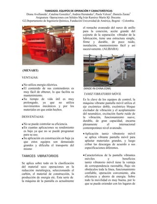 TAMIZADO. EQUIPOS DE OPERACIÓN Y CARACTERÍSTICAS
Diana Avellaneda1, Catalina González2, Andrea Hernández3, Paula Veloza4, Daniela Zarate5
Asignatura Operaciones con Sólidos Mg Iván Ramírez Marín IQ. Docente.
G2.Departamento de Ingeniería Química, Fundación Universidad de América, Bogotá – Colombia.

el remache avanzado del surco de anillo
para la conexión, aceite grande del
cojinete de la separación vibrador de la
lubricación, tiene una estructura simple,
firme y durable, de poco ruido,
instalación, mantenimiento fácil y así
sucesivamente. (ALIBABA)

(MENART)
VENTAJAS:
 No utiliza energía eléctrica.
 El contenido de sus contenedores es
muy fácil de obtener, lo que facilita su
mantenimiento.
 Su tiempo de vida útil es muy
prolongado, ya que no utiliza
movimientos mecánicos y por los
materiales en que están hechos.
DESVENTAJAS:
 No se puede controlar su eficiencia.
 En cuantas aplicaciones su rendimiento
es bajo ya que no se puede programar
para su uso.
 Su aplicación en construcción en baja ya
que estos equipos son demasiado
grandes y dificulta el transporte del
mismo
TAMICES VIBRATORIOS
Se aplica sobre todo en la clasificación
del material seco operaciones en la
reducción metalúrgica, seleccionando el
carbón, el material de construcción, la
producción de energía etc. Esta serie de
la máquina de la pantalla es actualmente

(MADE-IN-CHINA.COM)

TAMIZ VIBRATORIO MÓVIL
Es la clave de los equipos de control, la
máquina vibrante pantalla móvil utiliza el
eje excéntrico doble, excéntrico bloque
excitador de vibración y el acoplamiento
del neumático, excitación fuerte ruido de
la vibración, funcionamiento suave,
durable, de gran capacidad, encarna
plenamente
el
internacional
contemporáneo nivel avanzado.
 Aplicación tamiz vibratorio móvil
se aplica vibrante pantalla móvil para
aplastar materiales grandes, y luego
cribar las descargas de acuerdo a sus
especificaciones diferentes.
 Características de la pantalla vibrantes
móviles
y
beneficios
tamiz vibratorio móvil tiene la ventaja
de correspondencia razonable, flujo sin
obstáculos toda la línea, funcionamiento
confiable, operación conveniente, alta
eficiencia y ahorro de energía. Sobre
todo la movilidad es muy buena, por lo
que se puede extender con los lugares de

 