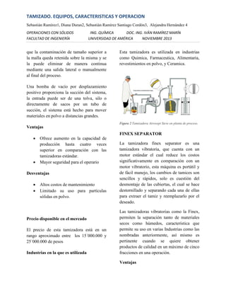 TAMIZADO. EQUIPOS, CARACTERISTICAS Y OPERACION
Sebastián Ramírez1, Diana Duran2, Sebastián Ramírez Santiago Cordón3, Alejandra Hernández 4
OPERACIONES CON SÓLIDOS
FACULTAD DE INGENIERÍA

ING. QUÍMICA
DOC. ING. IVÁN RAMÍREZ MARÍN
UNIVERSIDAD DE AMÉRICA
NOVIEMBRE 2013

que la contaminación de tamaño superior a
la malla queda retenida sobre la misma y se
la puede eliminar de manera continua
mediante una salida lateral o manualmente
al final del proceso.

Esta tamizadora es utilizada en industrias
como Quimica, Farmaceutica, Alimentaria,
revestimientos en polvo, y Ceramica.

Una bomba de vacío por desplazamiento
positivo proporciona la succión del sistema,
la entrada puede ser de una tolva, silo o
directamente de sacos por un tubo de
succión, el sistema está hecho para mover
materiales en polvo a distancias grandes.
Figura 2 Tamizadora Airswept Sieve en planta de proceso.

Ventajas




FINEX SEPARATOR
Ofrece aumento en la capacidad de
producción hasta cuatro veces
superior en comparación con las
tamizadoras estándar.
Mayor seguridad para el operario

Desventajas



Altos costos de mantenimiento
Limitado su uso para partículas
sólidas en polvo.

Precio disponible en el mercado
El precio de esta tamizadora está en un
rango aproximado entre los 15´000.000 y
25´000.000 de pesos
Industrias en la que es utilizada

La tamizadora finex separator es una
tamizadora vibratoria, que cuenta con un
motor estándar el cual reduce los costos
significativamente en comparación con un
motor vibratorio, esta máquina es portátil y
de fácil manejo, los cambios de tamices son
sencillos y rápidos, solo es cuestión del
desmontaje de las cubiertas, el cual se hace
destornillado y separando cada una de ellas
para extraer el tamiz y reemplazarlo por el
deseado.
Las tamizadoras vibratorias como la Finex,
permiten la separación tanto de materiales
secos como húmedos, característica que
permite su uso en varias Industrias como las
nombradas anteriormente, así mismo es
pertinente cuando se quiere obtener
productos de calidad en un máximo de cinco
fracciones en una operación.
Ventajas

 