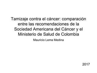 Tamizaje contra el cáncer: comparación
entre las recomendaciones de la
Sociedad Americana del Cáncer y el
Ministerio de Salud de Colombia
Mauricio Lema Medina
2017
 