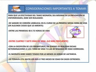 CONSIDERACIONES IMPORTANTES A TOMAR:
PARA QUE LA EFECTIVIDAD DEL TAMIZ NEONATAL SEA MÁXIMA EN LA PREVENCIÓN DE
ENFERMEDADES, DEBE SER REALIZADO:

-DE SANGRE DE CORDÓN UMBILICAL EN EL CURSO DE LA PRIMERA MEDIA HORA DE VIDA
(EN ALGUNOS CASOS QUE LO AMERITE)

-ENTRE LAS PRIMERAS 48 A 72 HORAS DE VIDA



-ENTRE CUATRO Y SIETE DÍAS DE VIDA .(LO MÁS FRECUENTE)

-CON LA EXCEPCIÓN DE LOS PREMATUROS, EN QUIENES SE REALIZAN DICHAS
DETERMINACIONES A LOS 7 DÍAS DE VIDA Y A LAS 40 SEMANAS DE EDAD CORREGIDA.

-EL NEONATO DEBE HABER TENIDO POR LO MENOS 24 HORAS DE LACTANCIA.

- ES TODAVÍA ÚTIL HASTA LOS DOS O TRES MESES DE EDAD EN CASOS EXTREMOS.
 