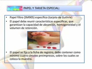 PAPEL Y TARJETA ESPECIAL:

• Papel filtro (SM905) específico (tarjeta de Guthrie)
• El papel debe reunir características especificas, que
  garantizan la capacidad de absorción, homogeneidad y el
  volumen de retención.




• El papel se fija a la ficha de registro, debe contener como
  mínimo cuatro círculos preimpresos, sobre los cuales se
  coloca la muestra.
 