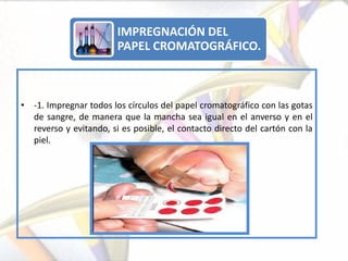 IMPREGNACIÓN DEL
                        PAPEL CROMATOGRÁFICO.



• -1. Impregnar todos los círculos del papel cromatográfico con las gotas
  de sangre, de manera que la mancha sea igual en el anverso y en el
  reverso y evitando, si es posible, el contacto directo del cartón con la
  piel.
 