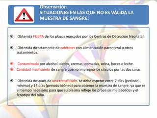 Observación
                  SITUACIONES EN LAS QUE NO ES VÁLIDA LA
                  MUESTRA DE SANGRE:


   Obtenida FUERA de los plazos marcados por los Centros de Detección Neonatal.

    Obtenida directamente de catéteres con alimentación parenteral u otros
    tratamientos.

 Contaminada por alcohol, dedos, cremas, pomadas, orina, heces o leche.
 Cantidad insuficiente de sangre que no impregna los círculos por las dos caras.

    Obtenida después de una transfusión. se debe esperar entre 7 días (periodo
    mínimo) y 14 días (periodo idóneo) para obtener la muestra de sangre, ya que es
    el tiempo necesario para que su plasma refleje los procesos metabólicos y el
    fenotipo del niño.
 