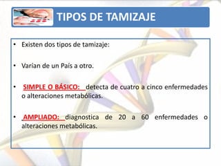 TIPOS DE TAMIZAJE

• Existen dos tipos de tamizaje:

• Varían de un País a otro.

• SIMPLE O BÁSICO: detecta de cuatro a cinco enfermedades
  o alteraciones metabólicas.

• AMPLIADO: diagnostica de 20 a 60 enfermedades o
  alteraciones metabólicas.
 