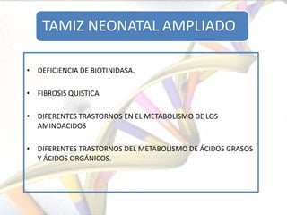 TAMIZ NEONATAL AMPLIADO

• DEFICIENCIA DE BIOTINIDASA.

• FIBROSIS QUISTICA

• DIFERENTES TRASTORNOS EN EL METABOLISMO DE LOS
  AMINOACIDOS

• DIFERENTES TRASTORNOS DEL METABOLISMO DE ÁCIDOS GRASOS
  Y ÁCIDOS ORGÁNICOS.
 