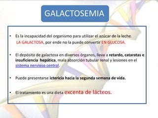 GALACTOSEMIA

• Es la incapacidad del organismo para utilizar el azúcar de la leche.
  LA GALACTOSA, por ende no la puede convertir EN GLUCOSA.

• El depósito de galactosa en diversos órganos, lleva a retardo, cataratas e
  insuficiencia hepática, mala absorción tubular renal y lesiones en el
  sistema nervioso central.

• Puede presentarse ictericia hacia la segunda semana de vida.


• El tratamiento es una dieta excenta      de lácteos.
 