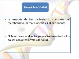 Tamiz Neonatal


• La mayoría de los pacientes con errores del
  metabolismo, parecen normales al nacimiento.



• El Tamiz Neonatal se ha generalizado en todos los
  países con altos niveles de salud
 