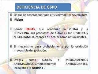 DEFICIENCIA DE G6PD
 Se puede desecadenar una crisis hemolítica severa por:
 Fiebre

 Comer HABAS, que contienen la VICINA y la
  CONVICINA, sus productos de hidrólisis son DIVICINA y
  el ISOURAMILO, capaces de actuar como antioxidantes.

 El mecanismo pasa probablemente por la oxidación
  irreversible del glutatión.

 Drogas     como      SULFAS Y         MEDICAMENTOS
  ANTIMALÁRICOS.medicamentos            ANTIOXIDANTES,
  incluyendo la Aspirina .
 