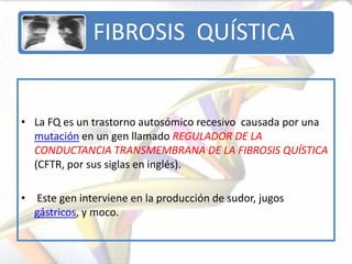 FIBROSIS QUÍSTICA


• La FQ es un trastorno autosómico recesivo causada por una
  mutación en un gen llamado REGULADOR DE LA
  CONDUCTANCIA TRANSMEMBRANA DE LA FIBROSIS QUÍSTICA
  (CFTR, por sus siglas en inglés).

• Este gen interviene en la producción de sudor, jugos
  gástricos, y moco.
 