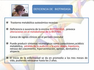 DEFICIENCIA DE BIOTINIDASA



 Trastorno metabólico autosómico recesivo

 Deficiencia o ausencia de la enzima BIOTINIDASA , provoca
  alteraciones en el metabolismo de la BIOTINA.
   Carece de signos clínicos en el período neonatal

 Puede producir síntomas neurológicos como convulsiones,acidósis
  metabólica, pérdida de la audición y la vista, ataxia, hipotonía,
  retraso del crecimiento, hiperventilación, apneas, dermatitis y
  alopecia.

 El inicio de la enfermedad se da en promedio a los tres meses de
  vida, pudiendo retrasarse hasta los 2 años.
 