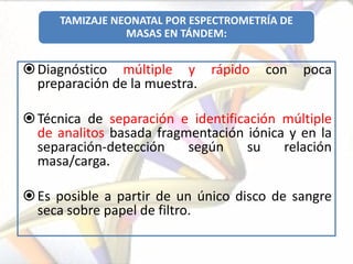 TAMIZAJE NEONATAL POR ESPECTROMETRÍA DE
                MASAS EN TÁNDEM:


 Diagnóstico múltiple y rápido        con     poca
  preparación de la muestra.

 Técnica de separación e identificación múltiple
  de analitos basada fragmentación iónica y en la
  separación-detección    según     su   relación
  masa/carga.

 Es posible a partir de un único disco de sangre
  seca sobre papel de filtro.
 