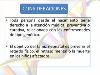 CONSIDERACIONES

• Toda persona desde el nacimiento tiene
  derecho a la atención médica, preventiva o
  curativa, relacionada con las enfermedades
  de tipo genético.

• El objetivo del tamiz neonatal es prevenir el
  retardo físico, el retraso mental o la muerte
  en los niños afectados.
 