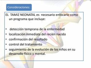 Consideraciones:

EL TAMIZ NEONATAL es necesario enfocarlo como
  un programa que incluye:

•     detección temprana de la enfermedad
•    localización inmediata del recién nacido
•    confirmación del resultado
•    control del tratamiento
•    seguimiento de la evolución de los niños en su
     desarrollo físico y mental.
 