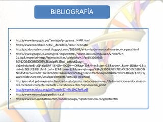 BIBLIOGRAFÍA


•   http://www.iemp.gob.pe/Tamizaje/programa_INMP.html
•   http://www.slideshare.net/el_doradov6/tamiz-neonatal
•   http://acidosnucleicosenel.blogspot.com/2010/07/el-tamizado-neonatal-una-tecnica-para.html
•   http://www.google.co.ve/imgres?imgurl=http://scielo.isciii.es/img/aseo/v79n8/f07-
    01.jpg&imgrefurl=http://scielo.isciii.es/scielo.php%3Fpid%3DS0365-
    66912004000800007%26script%3Dsci_arttext&usg=__-
    VaZm6obAcnErtzQ4aJgdJh4Yi8=&h=400&w=400&sz=20&hl=es&start=15&zoom=1&um=1&itbs=1&tb
    nid=da26EdE18l3t1M:&tbnh=124&tbnw=124&prev=/images%3Fq%3DDEFICIENCIA%2BDE%2BBIOTI
    NIDASA%26um%3D1%26hl%3Des%26sa%3DN%26gbv%3D2%26ndsp%3D20%26tbs%3Disch:1http://
    www.slideshare.net/ursulapedemonte/tamizaje-neonatal
•   http://e-salud.gob.mx/e-salud/cuida-tu-salud/enfermedades-comunes/de-la-nutricion-endocrinas-y-
    del-metabolismo/enfermedades-metabolicas.html?option=com_pollxt
•   http://www.scielosp.org/pdf/rpsp/v27n4/a10v27n4.pdf
•   http://www.neumologia-pediatrica.cl
•   http://www.zonapediatrica.com/endocrinologia/hipotiroidismo-congenito.html
 