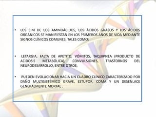 •   LOS EIM DE LOS AMINOÁCIDOS, LOS ÁCIDOS GRASOS Y LOS ÁCIDOS
    ORGÁNICOS SE MANIFIESTAN EN LOS PRIMEROS AÑOS DE VIDA MEDIANTE
    SIGNOS CLÍNICOS COMUNES, TALES COMO:



•   LETARGIA, FALTA DE APETITO, VÓMITOS, TAQUIPNEA (PRODUCTO DE
    ACIDOSIS   METABÓLICA),    CONVULSIONES,   TRASTORNOS   DEL
    NEURODESARROLLO, ENTRE OTROS,

•   PUEDEN EVOLUCIONAR HACIA UN CUADRO CLÍNICO CARACTERIZADO POR
    DAÑO MULTISISTÉMICO GRAVE, ESTUPOR, COMA Y UN DESENLACE
    GENERALMENTE MORTAL .
 