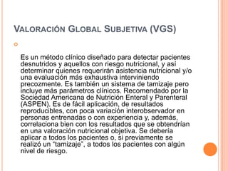 VALORACIÓN GLOBAL SUBJETIVA (VGS)


Es un método clínico diseñado para detectar pacientes
desnutridos y aquellos con riesgo nutricional, y así
determinar quienes requerirán asistencia nutricional y/o
una evaluación más exhaustiva interviniendo
precozmente. Es también un sistema de tamizaje pero
incluye más parámetros clínicos. Recomendado por la
Sociedad Americana de Nutrición Enteral y Parenteral
(ASPEN). Es de fácil aplicación, de resultados
reproducibles, con poca variación interobservador en
personas entrenadas o con experiencia y, además,
correlaciona bien con los resultados que se obtendrían
en una valoración nutricional objetiva. Se debería
aplicar a todos los pacientes o, si previamente se
realizó un “tamizaje”, a todos los pacientes con algún
nivel de riesgo.

 