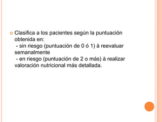 

Clasifica a los pacientes según la puntuación
obtenida en:
- sin riesgo (puntuación de 0 ó 1) à reevaluar
semanalmente
- en riesgo (puntuación de 2 o más) à realizar
valoración nutricional más detallada.

 