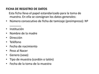 FICHA DE REGISTRO DE DATOS
  Esta ficha lleva el papel estandarizado para la toma de
   muestra. En ella se consignan los datos generales:
• Número consecutivo de ficha de tamizaje (preimpreso): Nº
   _______
• Institución
• Nombre de la madre
• Dirección
• Teléfono
• Fecha de nacimiento
• Peso al Nacer
• Genero (sexo)
• Tipo de muestra (cordón o talón)
• Fecha de la toma de la muestra
 