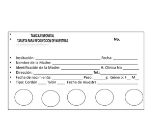 •
•                                                          No.
    ________________


•   Institución: ________________________________ Fecha: ____________
•   Nombre de la Madre: __________________________________________
•   Identificación de la Madre: ___________________ H. Clínica No ________
•   Dirección: _____________________________ Tel.:__________________
•   Fecha de nacimiento: _______________ Peso: ______g Género: F__ M__
•   Tipo: Cordón ____ Talón ____ Fecha de muestra ____________________
 