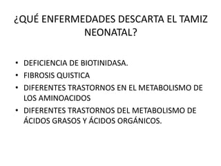 ¿QUÉ ENFERMEDADES DESCARTA EL TAMIZ
            NEONATAL?

• DEFICIENCIA DE BIOTINIDASA.
• FIBROSIS QUISTICA
• DIFERENTES TRASTORNOS EN EL METABOLISMO DE
  LOS AMINOACIDOS
• DIFERENTES TRASTORNOS DEL METABOLISMO DE
  ÁCIDOS GRASOS Y ÁCIDOS ORGÁNICOS.
 