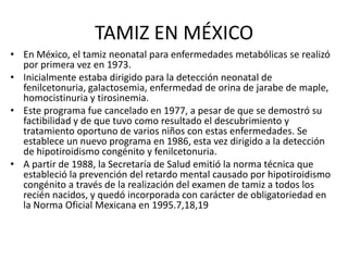 TAMIZ EN MÉXICO
• En México, el tamiz neonatal para enfermedades metabólicas se realizó
  por primera vez en 1973.
• Inicialmente estaba dirigido para la detección neonatal de
  fenilcetonuria, galactosemia, enfermedad de orina de jarabe de maple,
  homocistinuria y tirosinemia.
• Este programa fue cancelado en 1977, a pesar de que se demostró su
  factibilidad y de que tuvo como resultado el descubrimiento y
  tratamiento oportuno de varios niños con estas enfermedades. Se
  establece un nuevo programa en 1986, esta vez dirigido a la detección
  de hipotiroidismo congénito y fenilcetonuria.
• A partir de 1988, la Secretaría de Salud emitió la norma técnica que
  estableció la prevención del retardo mental causado por hipotiroidismo
  congénito a través de la realización del examen de tamiz a todos los
  recién nacidos, y quedó incorporada con carácter de obligatoriedad en
  la Norma Oficial Mexicana en 1995.7,18,19
 