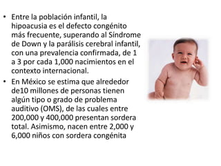 • Entre la población infantil, la
  hipoacusia es el defecto congénito
  más frecuente, superando al Síndrome
  de Down y la parálisis cerebral infantil,
  con una prevalencia confirmada, de 1
  a 3 por cada 1,000 nacimientos en el
  contexto internacional.
• En México se estima que alrededor
  de10 millones de personas tienen
  algún tipo o grado de problema
  auditivo (OMS), de las cuales entre
  200,000 y 400,000 presentan sordera
  total. Asimismo, nacen entre 2,000 y
  6,000 niños con sordera congénita
 
