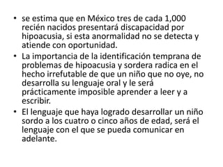 • se estima que en México tres de cada 1,000
  recién nacidos presentará discapacidad por
  hipoacusia, si esta anormalidad no se detecta y
  atiende con oportunidad.
• La importancia de la identificación temprana de
  problemas de hipoacusia y sordera radica en el
  hecho irrefutable de que un niño que no oye, no
  desarrolla su lenguaje oral y le será
  prácticamente imposible aprender a leer y a
  escribir.
• El lenguaje que haya logrado desarrollar un niño
  sordo a los cuatro o cinco años de edad, será el
  lenguaje con el que se pueda comunicar en
  adelante.
 