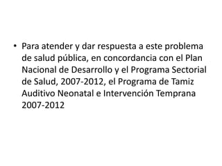 • Para atender y dar respuesta a este problema
  de salud pública, en concordancia con el Plan
  Nacional de Desarrollo y el Programa Sectorial
  de Salud, 2007-2012, el Programa de Tamiz
  Auditivo Neonatal e Intervención Temprana
  2007-2012
 