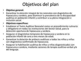 Objetivos del plan
• Objetivo general:
• Garantizar la atención integral de los neonatos con diagnóstico de
  hipoacusia y sordera, para disminuir la prevalencia de la discapacidad
  auditiva en población infantil y contribuir a su plena integración e
  inclusión social.
• Objetivos específicos:
• Establecer el Tamiz Auditivo Neonatal como un procedimiento rutinario
  y obligatorio en todas las instituciones del Sector Salud, para la
  detección oportuna de hipoacusia y sordera.
• Asegurar el diagnóstico temprano de hipoacusia y sordera en la
  población infantil de cero a tres meses de edad.
• Garantizar la dotación de prótesis auditivas a todos los niños y niñas
  con diagnóstico confirmado de hipoacusia.
• Asegurar la habilitación auditiva de niños y niñas diagnosticados con
  hipoacusia o sordera, mediante sesiones de terapia auditivo-verbal y/o
  del lenguaje.
 