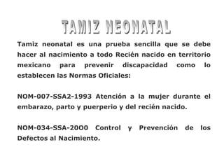 Tamiz neonatal es una prueba sencilla que se debe
hacer al nacimiento a todo Recién nacido en territorio
mexicano   para   prevenir      discapacidad   como     lo
establecen las Normas Oficiales:


NOM-007-SSA2-1993 Atención a la mujer durante el
embarazo, parto y puerperio y del recién nacido.


NOM-034-SSA-20O0      Control    y   Prevención   de   los
Defectos al Nacimiento.
 