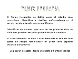 El Tamiz Metabólico se define como el estudio para
seleccionar, identificar y clasificar enfermedades en el
recién nacido antes de que se manifiesten.


Identificar de manera oportuna en los primeros días de
vida para prevenir secuelas psicomotoras o la muerte.


El Tamiz Neonatal se lleva a cabo mediante el análisis de 6
gotas de sangre recolectadas en papel filtro especial
(tarjeta de Guthrie).


  Se pueden detectar desde una hasta 50 enfermedades
 