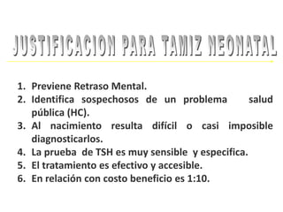 1. Previene Retraso Mental.
2. Identifica sospechosos de un problema          salud
   pública (HC).
3. Al nacimiento resulta difícil o casi imposible
   diagnosticarlos.
4. La prueba de TSH es muy sensible y especifica.
5. El tratamiento es efectivo y accesible.
6. En relación con costo beneficio es 1:10.
 