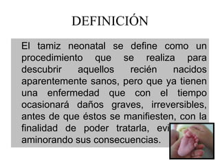 DEFINICIÓN
El tamiz neonatal se define como un
procedimiento que se realiza para
descubrir   aquellos   recién    nacidos
aparentemente sanos, pero que ya tienen
una enfermedad que con el tiempo
ocasionará daños graves, irreversibles,
antes de que éstos se manifiesten, con la
finalidad de poder tratarla, evitando o
aminorando sus consecuencias.
 