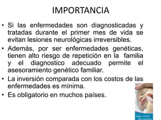 IMPORTANCIA
• Si las enfermedades son diagnosticadas y
  tratadas durante el primer mes de vida se
  evitan lesiones neurológicas irreversibles.
• Además, por ser enfermedades genéticas,
  tienen alto riesgo de repetición en la familia
  y el diagnostico adecuado permite el
  asesoramiento genético familiar.
• La inversión comparada con los costos de las
  enfermedades es mínima.
• Es obligatorio en muchos países.
 