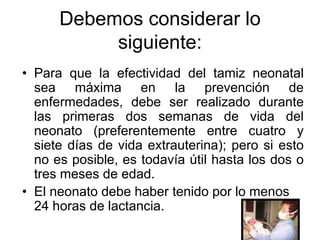 Debemos considerar lo
           siguiente:
• Para que la efectividad del tamiz neonatal
  sea máxima en la prevención de
  enfermedades, debe ser realizado durante
  las primeras dos semanas de vida del
  neonato (preferentemente entre cuatro y
  siete días de vida extrauterina); pero si esto
  no es posible, es todavía útil hasta los dos o
  tres meses de edad.
• El neonato debe haber tenido por lo menos
  24 horas de lactancia.
 