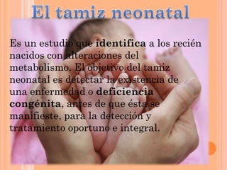 Es un estudio que identifica a los recién
nacidos con alteraciones del
metabolismo. El objetivo del tamiz
neonatal es detectar la existencia de
una enfermedad o deficiencia
congénita, antes de que ésta se
manifieste, para la detección y
tratamiento oportuno e integral.

 