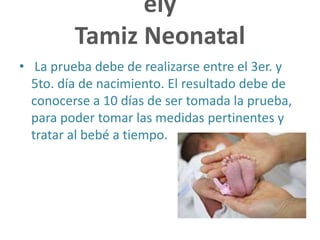 ely
Tamiz Neonatal
• La prueba debe de realizarse entre el 3er. y
5to. día de nacimiento. El resultado debe de
conocerse a 10 días de ser tomada la prueba,
para poder tomar las medidas pertinentes y
tratar al bebé a tiempo.
 