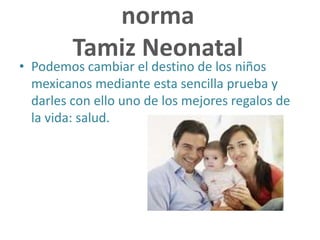norma
Tamiz Neonatal
• Podemos cambiar el destino de los niños
mexicanos mediante esta sencilla prueba y
darles con ello uno de los mejores regalos de
la vida: salud.
 