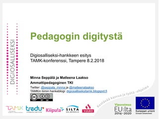 Pedagogin digitystä
Digiosalliseksi-hankkeen esitys
TAMK-konferenssi, Tampere 8.2.2018
Minna Seppälä ja Matleena Laakso
Ammattipedagoginen TKI
Twitter: @seppala_minna ja @matleenalaakso
TAMKin tiimin hankeblogi: digiosalliseksitamk.blogspot.fi
 