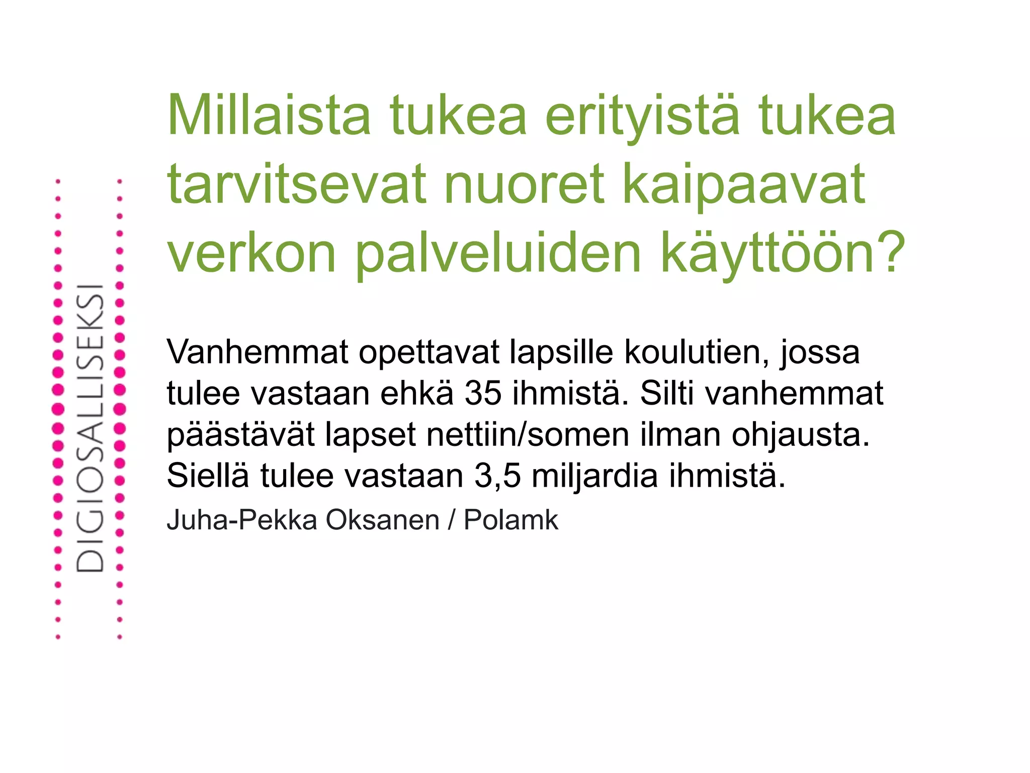 Millaista tukea erityistä tukea
tarvitsevat nuoret kaipaavat
verkon palveluiden käyttöön?
Vanhemmat opettavat lapsille koulutien, jossa
tulee vastaan ehkä 35 ihmistä. Silti vanhemmat
päästävät lapset nettiin/somen ilman ohjausta.
Siellä tulee vastaan 3,5 miljardia ihmistä.
Juha-Pekka Oksanen / Polamk
 