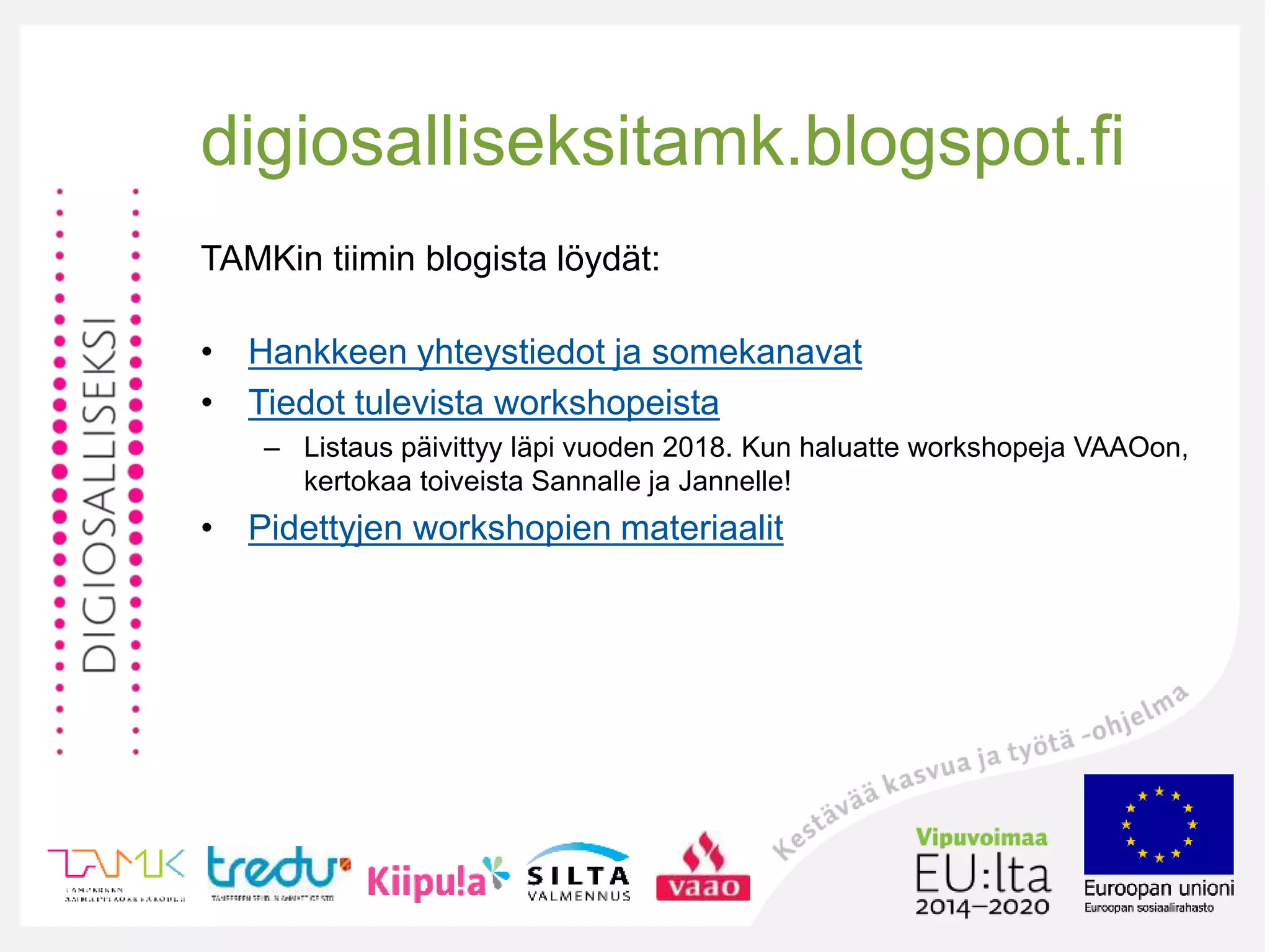 digiosalliseksitamk.blogspot.fi
TAMKin tiimin blogista löydät:
• Hankkeen yhteystiedot ja somekanavat
• Tiedot tulevista workshopeista
– Listaus päivittyy läpi vuoden 2018. Kun haluatte workshopeja VAAOon,
kertokaa toiveista Sannalle ja Jannelle!
• Pidettyjen workshopien materiaalit
 
