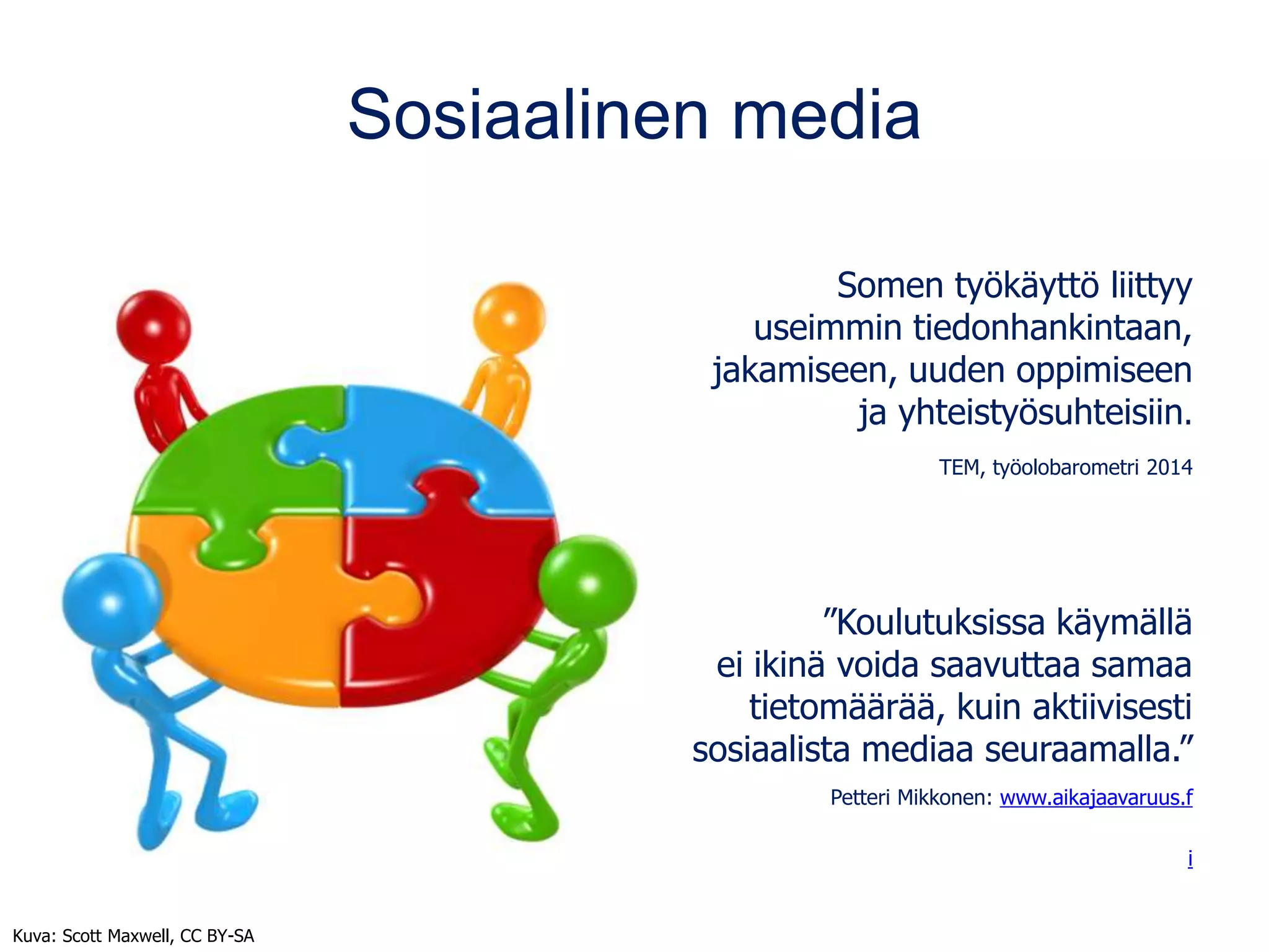 Sosiaalinen media
Somen työkäyttö liittyy
useimmin tiedonhankintaan,
jakamiseen, uuden oppimiseen
ja yhteistyösuhteisiin.
TEM, työolobarometri 2014
”Koulutuksissa käymällä
ei ikinä voida saavuttaa samaa
tietomäärää, kuin aktiivisesti
sosiaalista mediaa seuraamalla.”
Petteri Mikkonen: www.aikajaavaruus.f
i
Kuva: Scott Maxwell, CC BY-SA
 