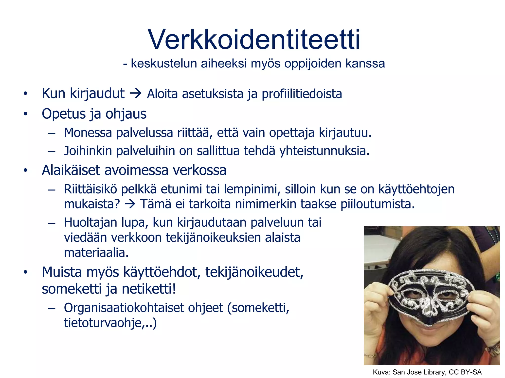 Verkkoidentiteetti
- keskustelun aiheeksi myös oppijoiden kanssa
• Kun kirjaudut  Aloita asetuksista ja profiilitiedoista
• Opetus ja ohjaus
– Monessa palvelussa riittää, että vain opettaja kirjautuu.
– Joihinkin palveluihin on sallittua tehdä yhteistunnuksia.
• Alaikäiset avoimessa verkossa
– Riittäisikö pelkkä etunimi tai lempinimi, silloin kun se on käyttöehtojen
mukaista?  Tämä ei tarkoita nimimerkin taakse piiloutumista.
– Huoltajan lupa, kun kirjaudutaan palveluun tai
viedään verkkoon tekijänoikeuksien alaista
materiaalia.
• Muista myös käyttöehdot, tekijänoikeudet,
someketti ja netiketti!
– Organisaatiokohtaiset ohjeet (someketti,
tietoturvaohje,..)
Kuva: San Jose Library, CC BY-SA
 