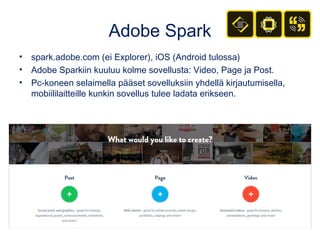 Adobe Spark
• spark.adobe.com (ei Explorer), iOS (Android tulossa)
• Adobe Sparkiin kuuluu kolme sovellusta: Video, Page ja Post.
• Pc-koneen selaimella pääset sovelluksiin yhdellä kirjautumisella,
mobiililaitteille kunkin sovellus tulee ladata erikseen.
 