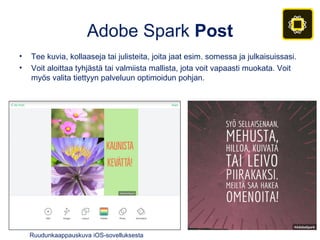 Adobe Spark Post
• Tee kuvia, kollaaseja tai julisteita, joita jaat esim. somessa ja julkaisuissasi.
• Voit aloittaa tyhjästä tai valmiista mallista, jota voit vapaasti muokata. Voit
myös valita tiettyyn palveluun optimoidun pohjan.
Ruudunkaappauskuva iOS-sovelluksesta
 
