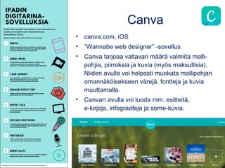 Canva
• canva.com, iOS
• ”Wannabe web designer” -sovellus
• Canva tarjoaa valtavan määrä valmiita malli-
pohjia, piirroksia ja kuvia (myös maksullisia).
Niiden avulla voi helposti muokata mallipohjan
omannäköisekseen värejä, fontteja ja kuvia
muuttamalla.
• Canvan avulla voi luoda mm. esitteitä,
e-kirjoja, infograafeja ja some-kuvia.
 