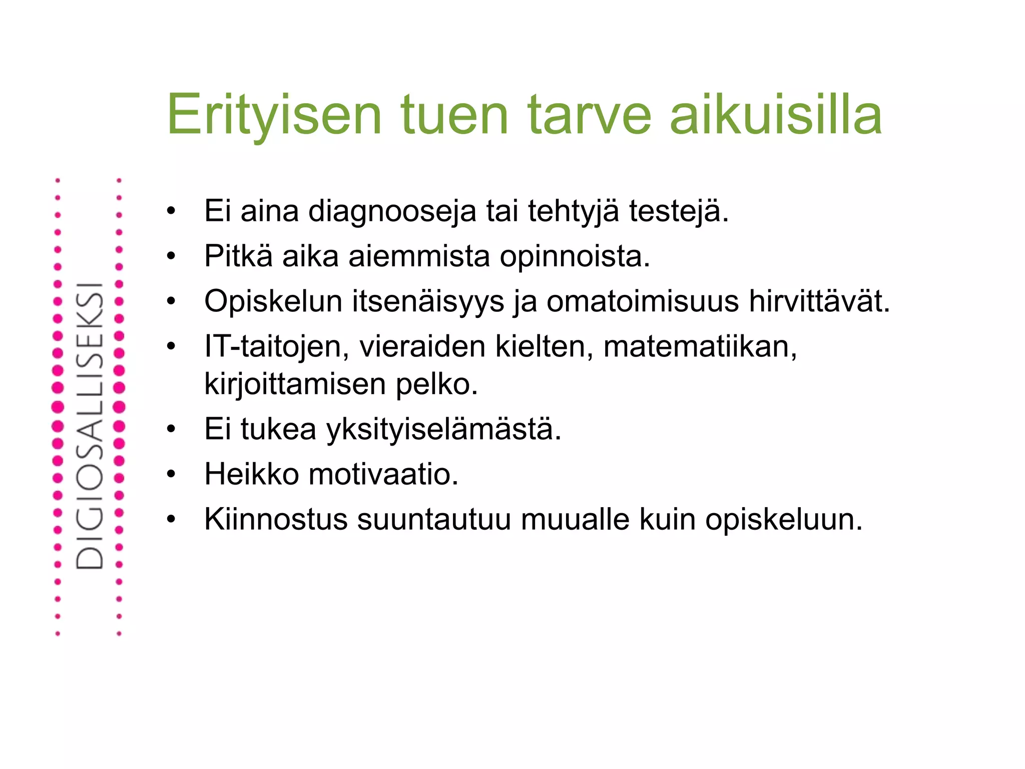 Erityisen tuen tarve aikuisilla
• Ei aina diagnooseja tai tehtyjä testejä.
• Pitkä aika aiemmista opinnoista.
• Opiskelun itsenäisyys ja omatoimisuus hirvittävät.
• IT-taitojen, vieraiden kielten, matematiikan,
kirjoittamisen pelko.
• Ei tukea yksityiselämästä.
• Heikko motivaatio.
• Kiinnostus suuntautuu muualle kuin opiskeluun.
 